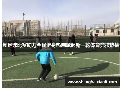 党足球比赛助力全民健身热潮掀起新一轮体育竞技热情