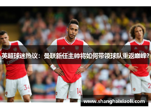 英超球迷热议：曼联新任主帅将如何带领球队重返巅峰？