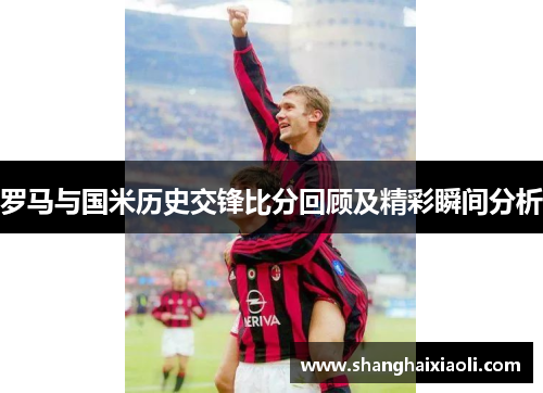 罗马与国米历史交锋比分回顾及精彩瞬间分析