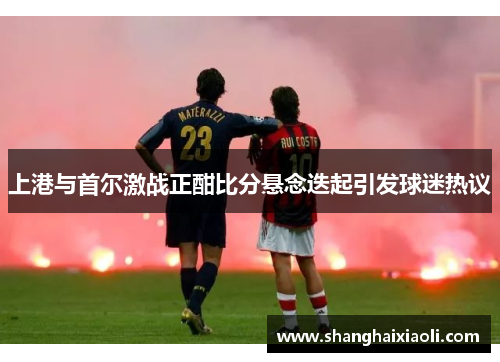 上港与首尔激战正酣比分悬念迭起引发球迷热议